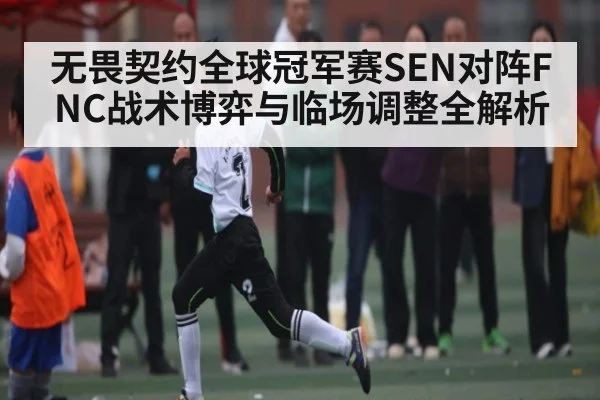 无畏契约全球冠军赛SEN对阵FNC战术博弈与临场调整全解析