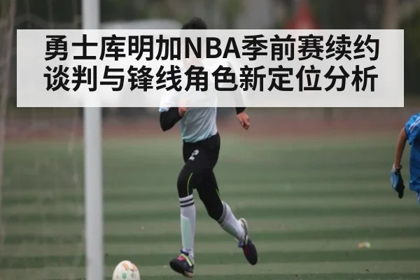 勇士库明加NBA季前赛续约谈判与锋线角色新定位分析