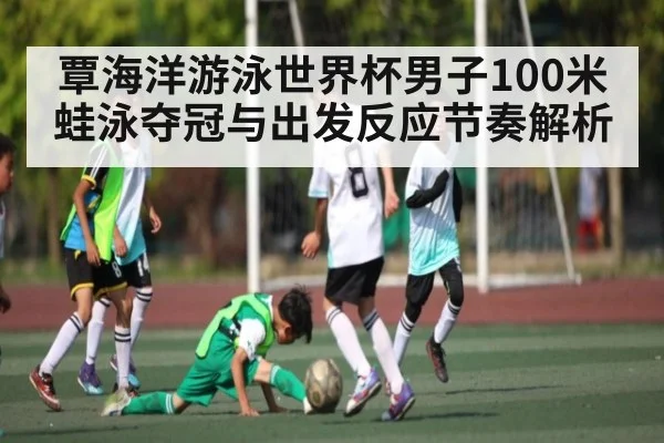 覃海洋游泳世界杯男子100米蛙泳夺冠与出发反应节奏解析