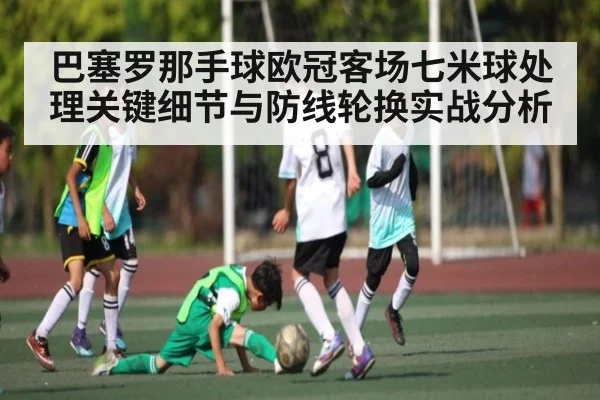 巴塞罗那手球欧冠客场七米球处理关键细节与防线轮换实战分析